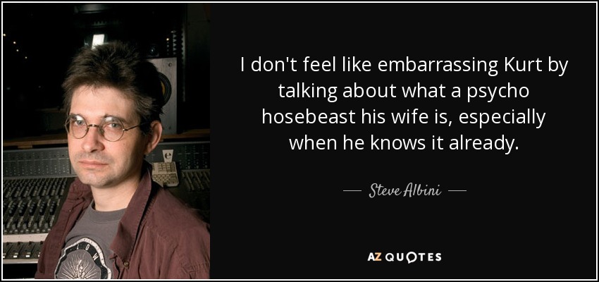 I don't feel like embarrassing Kurt by talking about what a psycho hosebeast his wife is, especially when he knows it already. - Steve Albini