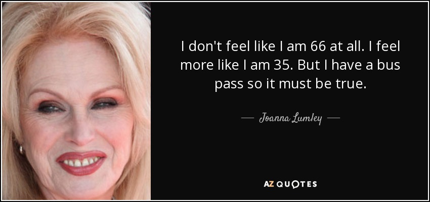 I don't feel like I am 66 at all. I feel more like I am 35. But I have a bus pass so it must be true. - Joanna Lumley