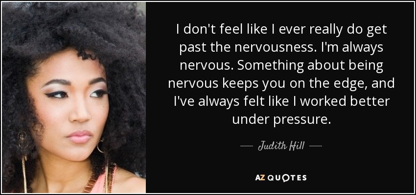 I don't feel like I ever really do get past the nervousness. I'm always nervous. Something about being nervous keeps you on the edge, and I've always felt like I worked better under pressure. - Judith Hill