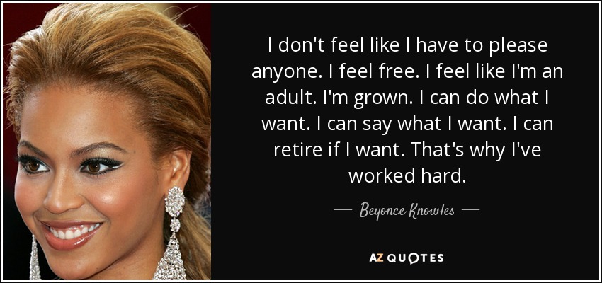 I don't feel like I have to please anyone. I feel free. I feel like I'm an adult. I'm grown. I can do what I want. I can say what I want. I can retire if I want. That's why I've worked hard. - Beyonce Knowles