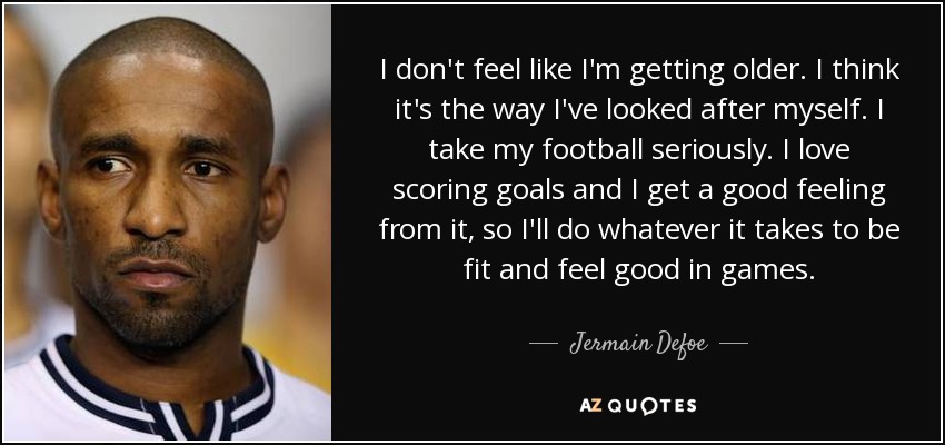 I don't feel like I'm getting older. I think it's the way I've looked after myself. I take my football seriously. I love scoring goals and I get a good feeling from it, so I'll do whatever it takes to be fit and feel good in games. - Jermain Defoe