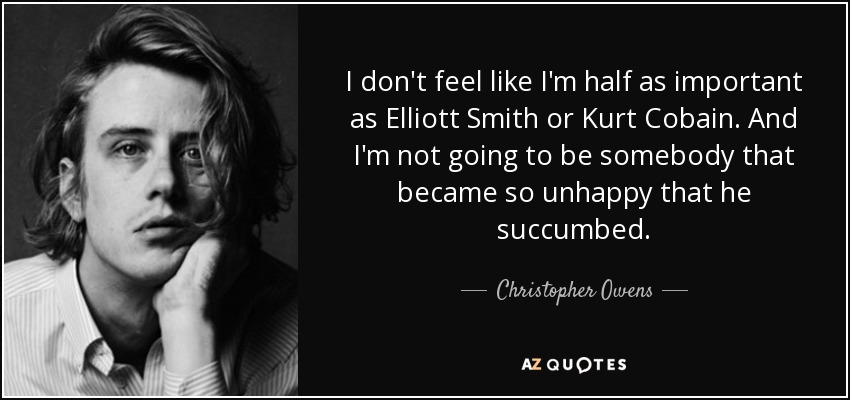 I don't feel like I'm half as important as Elliott Smith or Kurt Cobain. And I'm not going to be somebody that became so unhappy that he succumbed. - Christopher Owens