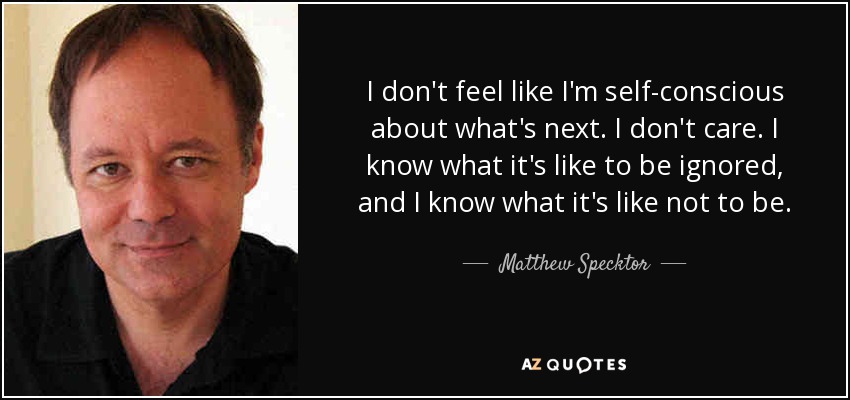 I don't feel like I'm self-conscious about what's next. I don't care. I know what it's like to be ignored, and I know what it's like not to be. - Matthew Specktor