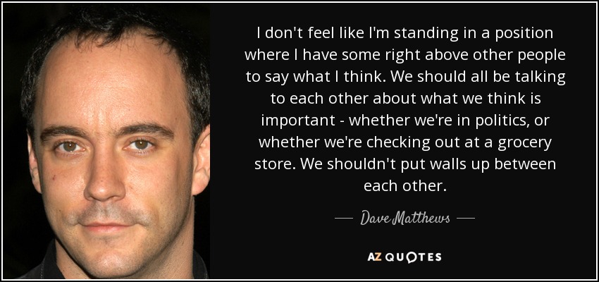 I don't feel like I'm standing in a position where I have some right above other people to say what I think. We should all be talking to each other about what we think is important - whether we're in politics, or whether we're checking out at a grocery store. We shouldn't put walls up between each other. - Dave Matthews