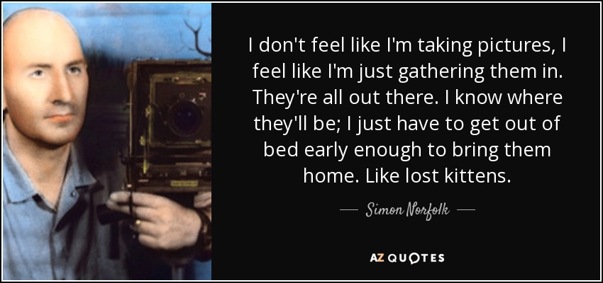 I don't feel like I'm taking pictures, I feel like I'm just gathering them in. They're all out there. I know where they'll be; I just have to get out of bed early enough to bring them home. Like lost kittens. - Simon Norfolk
