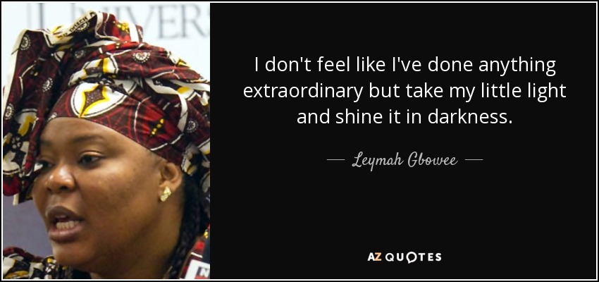 I don't feel like I've done anything extraordinary but take my little light and shine it in darkness. - Leymah Gbowee