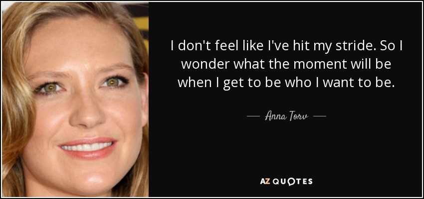 I don't feel like I've hit my stride. So I wonder what the moment will be when I get to be who I want to be. - Anna Torv