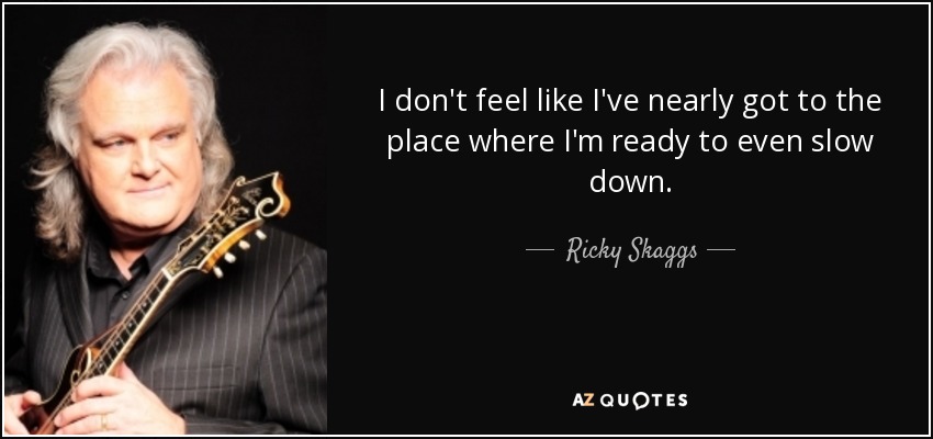 I don't feel like I've nearly got to the place where I'm ready to even slow down. - Ricky Skaggs
