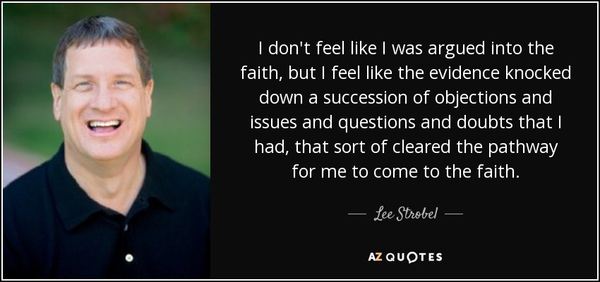 I don't feel like I was argued into the faith, but I feel like the evidence knocked down a succession of objections and issues and questions and doubts that I had, that sort of cleared the pathway for me to come to the faith. - Lee Strobel