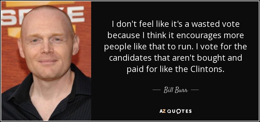 I don't feel like it's a wasted vote because I think it encourages more people like that to run. I vote for the candidates that aren't bought and paid for like the Clintons. - Bill Burr