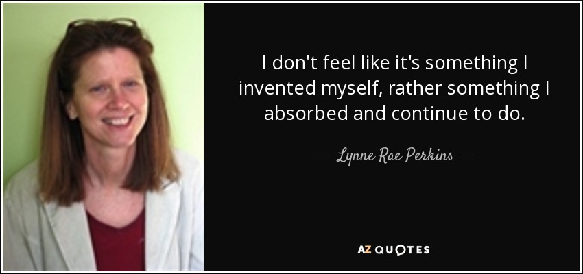 I don't feel like it's something I invented myself, rather something I absorbed and continue to do. - Lynne Rae Perkins
