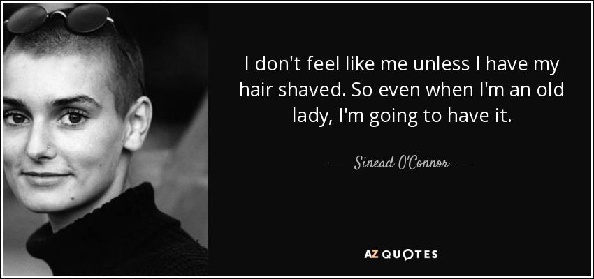 I don't feel like me unless I have my hair shaved. So even when I'm an old lady, I'm going to have it. - Sinead O'Connor