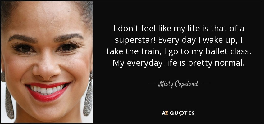 I don't feel like my life is that of a superstar! Every day I wake up, I take the train, I go to my ballet class. My everyday life is pretty normal. - Misty Copeland