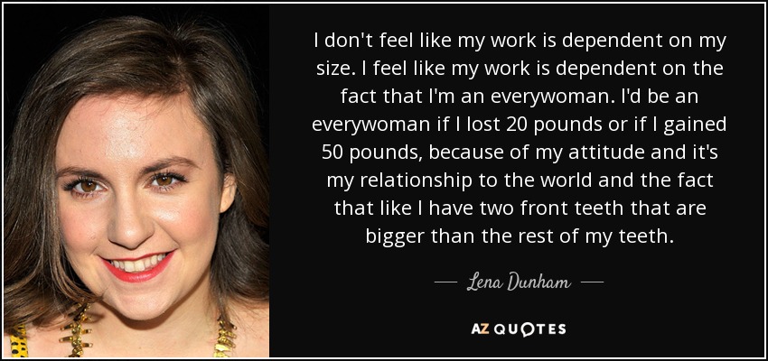 I don't feel like my work is dependent on my size. I feel like my work is dependent on the fact that I'm an everywoman. I'd be an everywoman if I lost 20 pounds or if I gained 50 pounds, because of my attitude and it's my relationship to the world and the fact that like I have two front teeth that are bigger than the rest of my teeth. - Lena Dunham