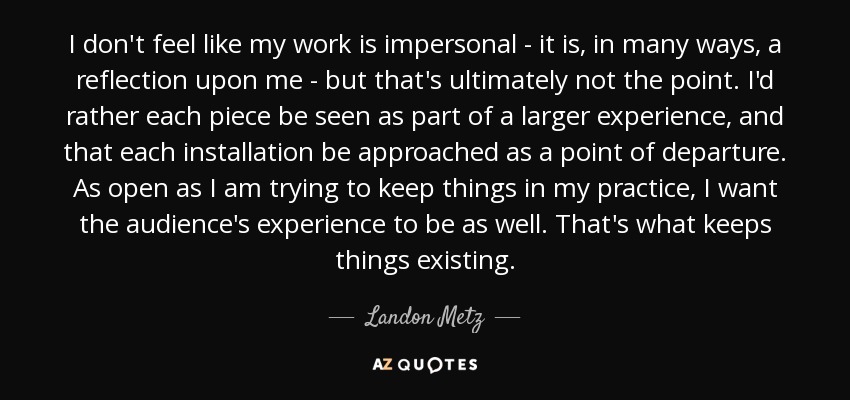 I don't feel like my work is impersonal - it is, in many ways, a reflection upon me - but that's ultimately not the point. I'd rather each piece be seen as part of a larger experience, and that each installation be approached as a point of departure. As open as I am trying to keep things in my practice, I want the audience's experience to be as well. That's what keeps things existing. - Landon Metz