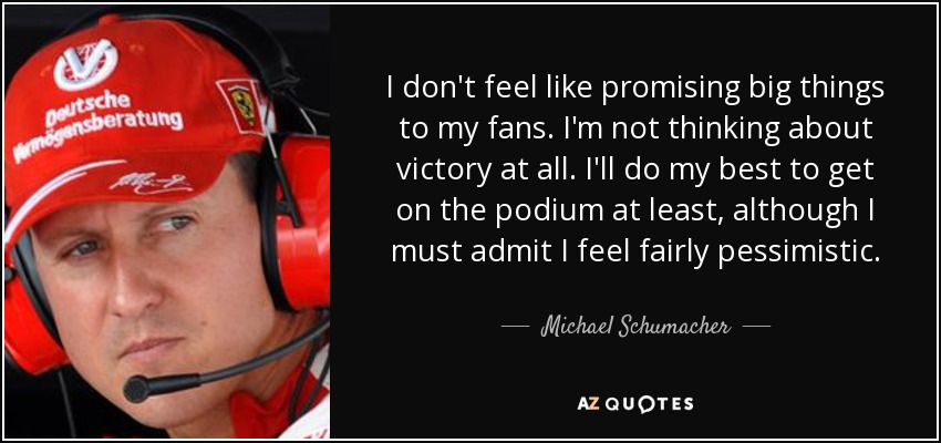 I don't feel like promising big things to my fans. I'm not thinking about victory at all. I'll do my best to get on the podium at least, although I must admit I feel fairly pessimistic. - Michael Schumacher