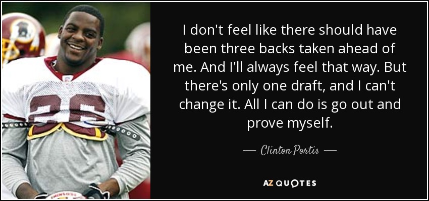 I don't feel like there should have been three backs taken ahead of me. And I'll always feel that way. But there's only one draft, and I can't change it. All I can do is go out and prove myself. - Clinton Portis