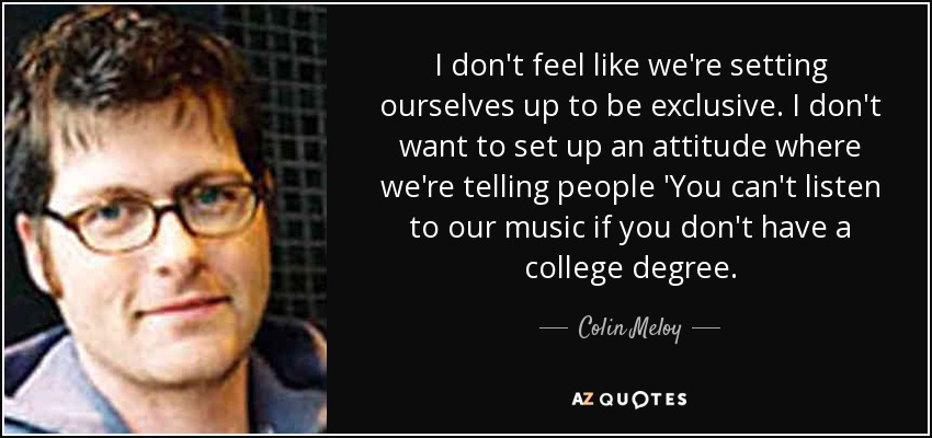 I don't feel like we're setting ourselves up to be exclusive. I don't want to set up an attitude where we're telling people 'You can't listen to our music if you don't have a college degree. - Colin Meloy