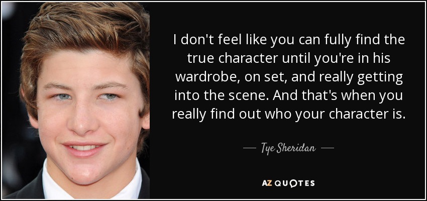 I don't feel like you can fully find the true character until you're in his wardrobe, on set, and really getting into the scene. And that's when you really find out who your character is. - Tye Sheridan