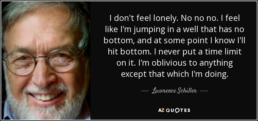 I don't feel lonely. No no no. I feel like I'm jumping in a well that has no bottom, and at some point I know I'll hit bottom. I never put a time limit on it. I'm oblivious to anything except that which I'm doing. - Lawrence Schiller