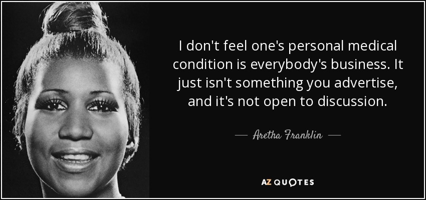 I don't feel one's personal medical condition is everybody's business. It just isn't something you advertise, and it's not open to discussion. - Aretha Franklin
