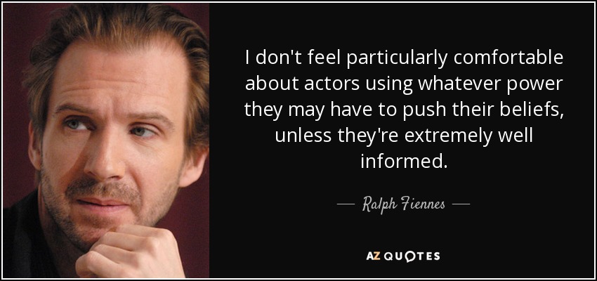 I don't feel particularly comfortable about actors using whatever power they may have to push their beliefs, unless they're extremely well informed. - Ralph Fiennes