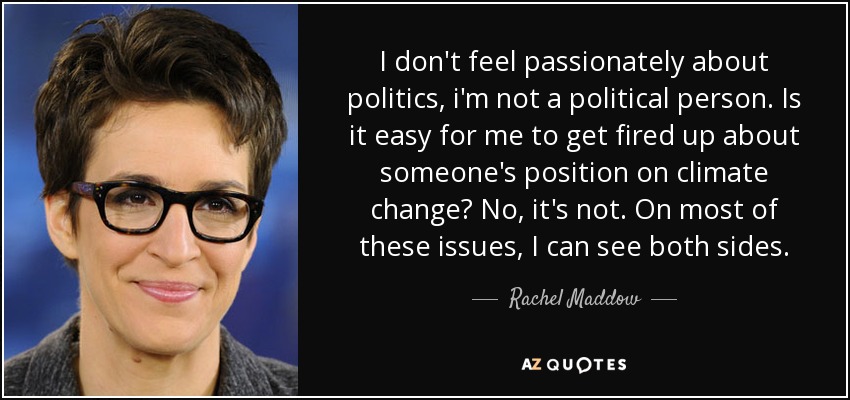 I don't feel passionately about politics, i'm not a political person. Is it easy for me to get fired up about someone's position on climate change? No, it's not. On most of these issues, I can see both sides. - Rachel Maddow