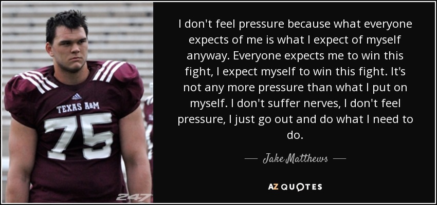 I don't feel pressure because what everyone expects of me is what I expect of myself anyway. Everyone expects me to win this fight, I expect myself to win this fight. It's not any more pressure than what I put on myself. I don't suffer nerves, I don't feel pressure, I just go out and do what I need to do. - Jake Matthews