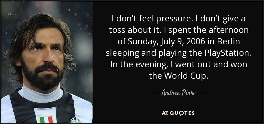 I don’t feel pressure. I don’t give a toss about it. I spent the afternoon of Sunday, July 9, 2006 in Berlin sleeping and playing the PlayStation. In the evening, I went out and won the World Cup. - Andrea Pirlo