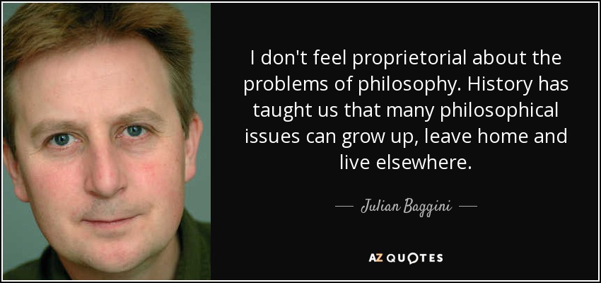 I don't feel proprietorial about the problems of philosophy. History has taught us that many philosophical issues can grow up, leave home and live elsewhere. - Julian Baggini