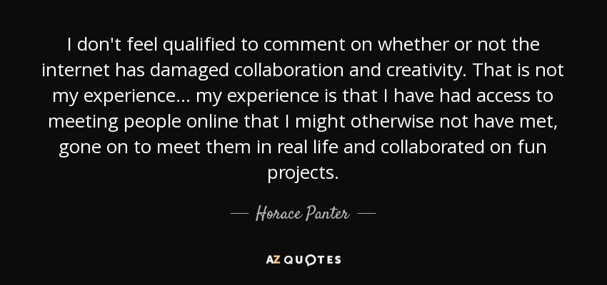 I don't feel qualified to comment on whether or not the internet has damaged collaboration and creativity. That is not my experience... my experience is that I have had access to meeting people online that I might otherwise not have met, gone on to meet them in real life and collaborated on fun projects. - Horace Panter