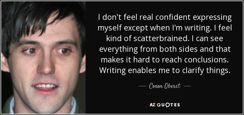 I don't feel real confident expressing myself except when I'm writing. I feel kind of scatterbrained. I can see everything from both sides and that makes it hard to reach conclusions. Writing enables me to clarify things. - Conor Oberst