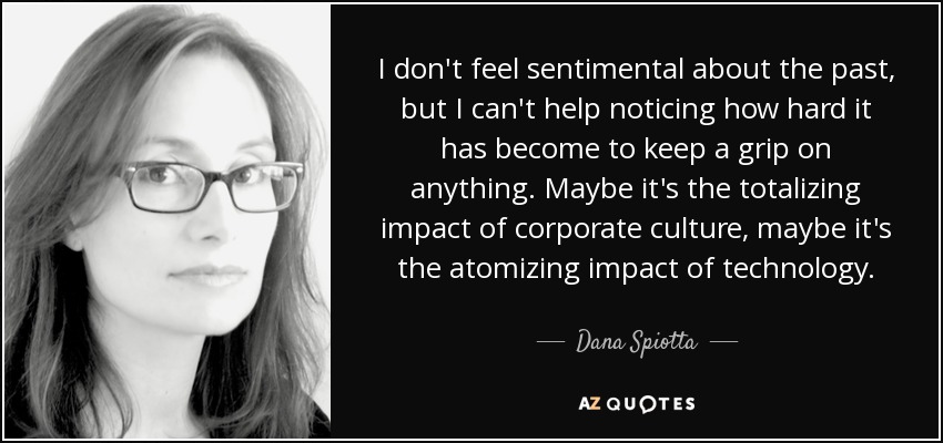 I don't feel sentimental about the past, but I can't help noticing how hard it has become to keep a grip on anything. Maybe it's the totalizing impact of corporate culture, maybe it's the atomizing impact of technology. - Dana Spiotta
