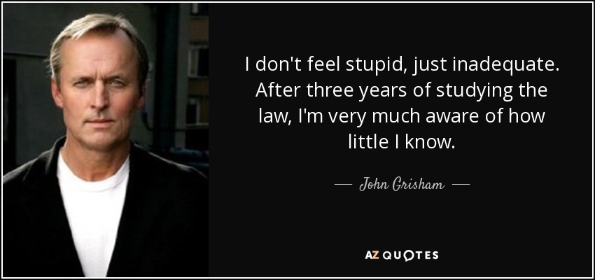 I don't feel stupid, just inadequate. After three years of studying the law, I'm very much aware of how little I know. - John Grisham