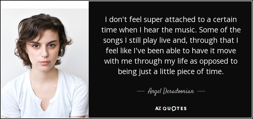 I don't feel super attached to a certain time when I hear the music. Some of the songs I still play live and, through that I feel like I've been able to have it move with me through my life as opposed to being just a little piece of time. - Angel Deradoorian