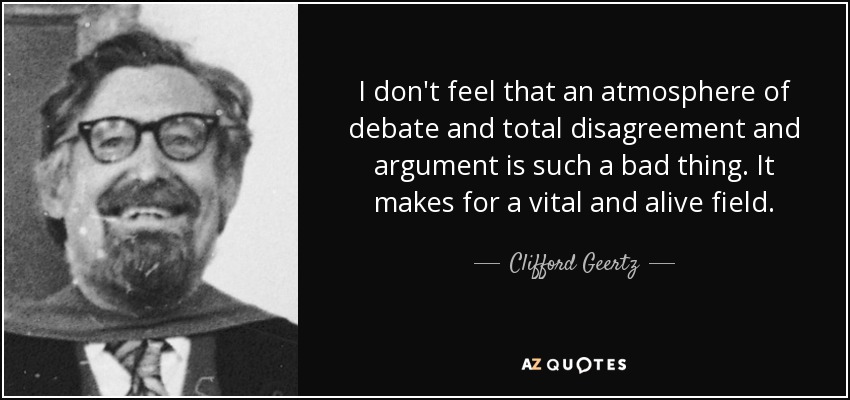 I don't feel that an atmosphere of debate and total disagreement and argument is such a bad thing. It makes for a vital and alive field. - Clifford Geertz