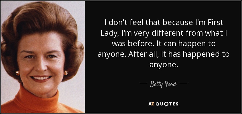 I don't feel that because I'm First Lady, I'm very different from what I was before. It can happen to anyone. After all, it has happened to anyone. - Betty Ford