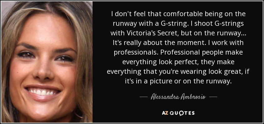 I don't feel that comfortable being on the runway with a G-string. I shoot G-strings with Victoria's Secret, but on the runway... It's really about the moment. I work with professionals. Professional people make everything look perfect, they make everything that you're wearing look great, if it's in a picture or on the runway. - Alessandra Ambrosio