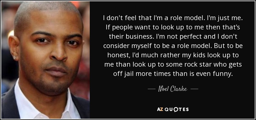 I don't feel that I'm a role model. I'm just me. If people want to look up to me then that's their business. I'm not perfect and I don't consider myself to be a role model. But to be honest, I'd much rather my kids look up to me than look up to some rock star who gets off jail more times than is even funny. - Noel Clarke