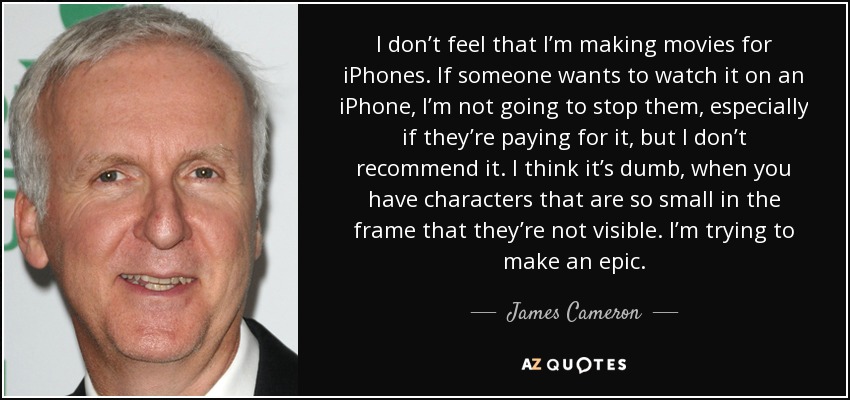 I don’t feel that I’m making movies for iPhones. If someone wants to watch it on an iPhone, I’m not going to stop them, especially if they’re paying for it, but I don’t recommend it. I think it’s dumb, when you have characters that are so small in the frame that they’re not visible. I’m trying to make an epic. - James Cameron