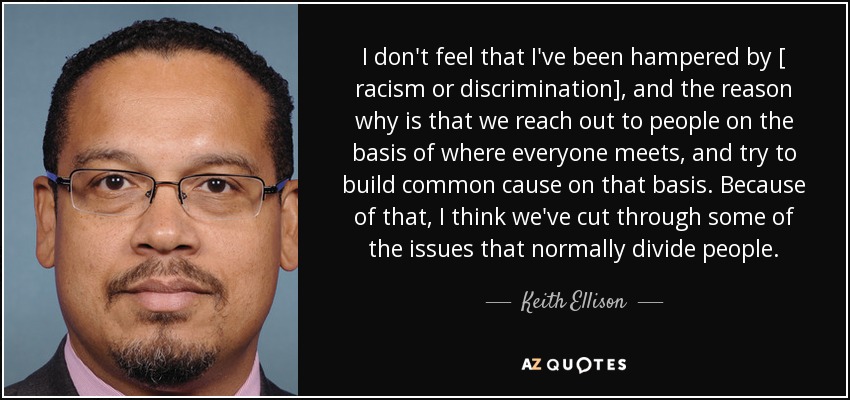 I don't feel that I've been hampered by [ racism or discrimination], and the reason why is that we reach out to people on the basis of where everyone meets, and try to build common cause on that basis. Because of that, I think we've cut through some of the issues that normally divide people. - Keith Ellison