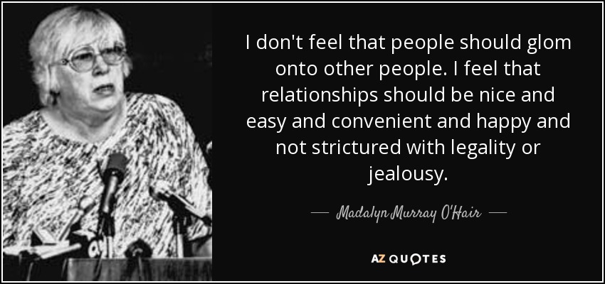 I don't feel that people should glom onto other people. I feel that relationships should be nice and easy and convenient and happy and not strictured with legality or jealousy. - Madalyn Murray O'Hair