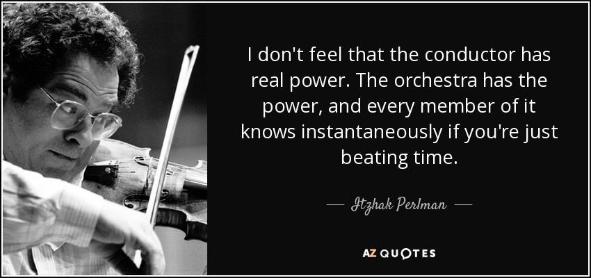 I don't feel that the conductor has real power. The orchestra has the power, and every member of it knows instantaneously if you're just beating time. - Itzhak Perlman
