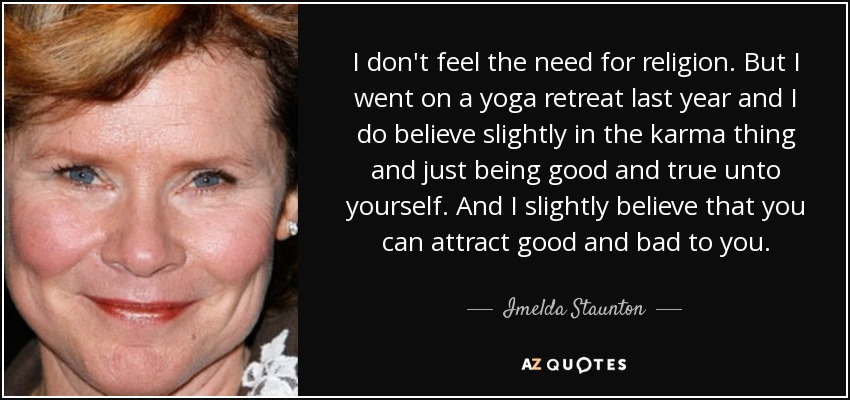 I don't feel the need for religion. But I went on a yoga retreat last year and I do believe slightly in the karma thing and just being good and true unto yourself. And I slightly believe that you can attract good and bad to you. - Imelda Staunton