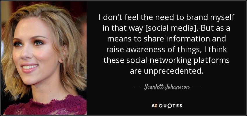I don't feel the need to brand myself in that way [social media]. But as a means to share information and raise awareness of things, I think these social-networking platforms are unprecedented. - Scarlett Johansson