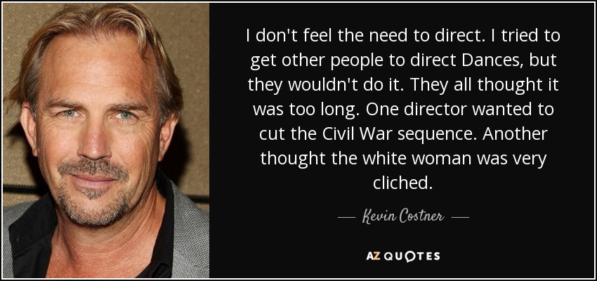 I don't feel the need to direct. I tried to get other people to direct Dances, but they wouldn't do it. They all thought it was too long. One director wanted to cut the Civil War sequence. Another thought the white woman was very cliched. - Kevin Costner