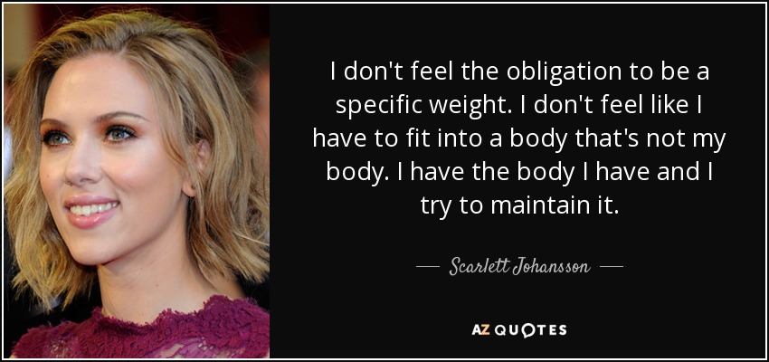 I don't feel the obligation to be a specific weight. I don't feel like I have to fit into a body that's not my body. I have the body I have and I try to maintain it. - Scarlett Johansson