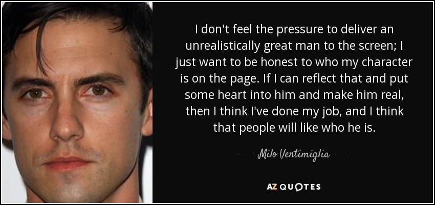 I don't feel the pressure to deliver an unrealistically great man to the screen; I just want to be honest to who my character is on the page. If I can reflect that and put some heart into him and make him real, then I think I've done my job, and I think that people will like who he is. - Milo Ventimiglia