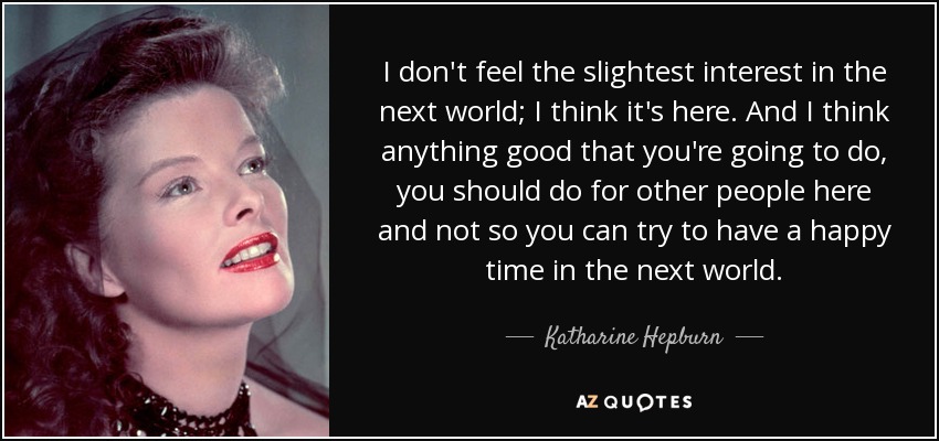 I don't feel the slightest interest in the next world; I think it's here. And I think anything good that you're going to do, you should do for other people here and not so you can try to have a happy time in the next world. - Katharine Hepburn