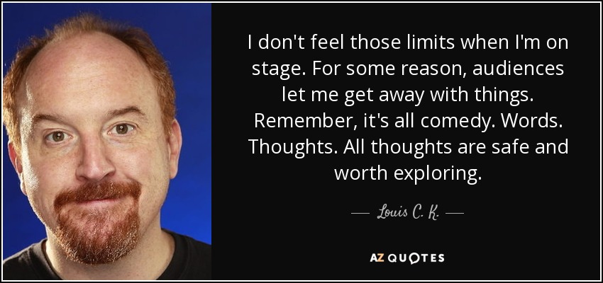 I don't feel those limits when I'm on stage. For some reason, audiences let me get away with things. Remember, it's all comedy. Words. Thoughts. All thoughts are safe and worth exploring. - Louis C. K.